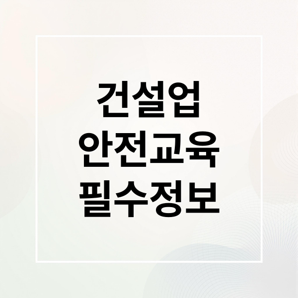 건설업 기초안전보건교육 A to Z: 필요성, 대상, 신청, 무료 교육, 과태료, 이수증 활용 완벽 가이드